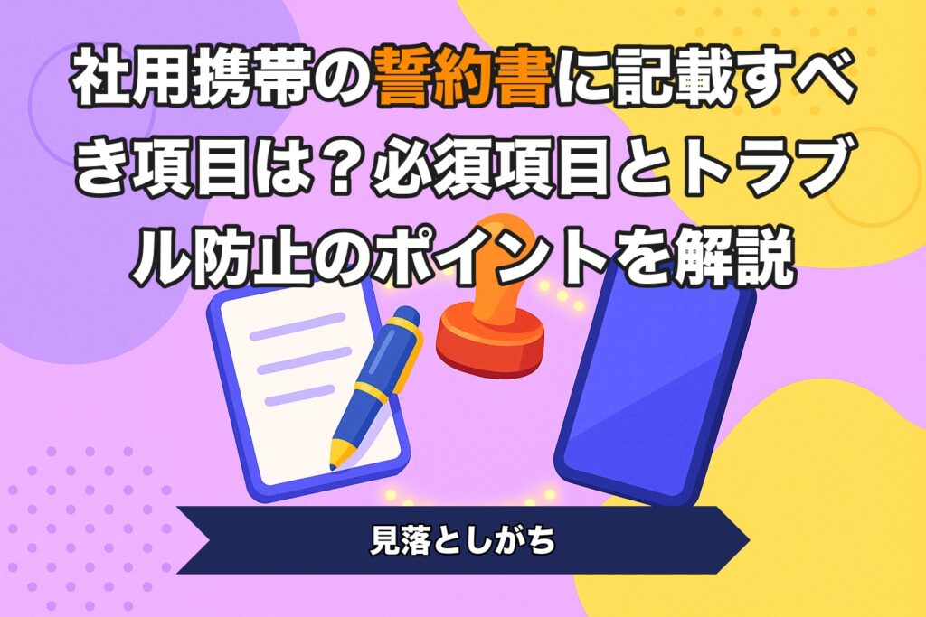 社用携帯の誓約書に記載すべき項目は？必須項目とトラブル防止のポイントを解説